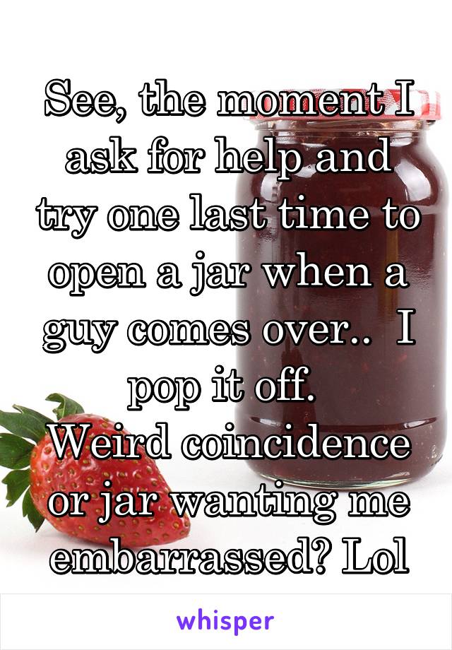 See, the moment I ask for help and try one last time to open a jar when a guy comes over..  I pop it off. 
Weird coincidence or jar wanting me embarrassed? Lol