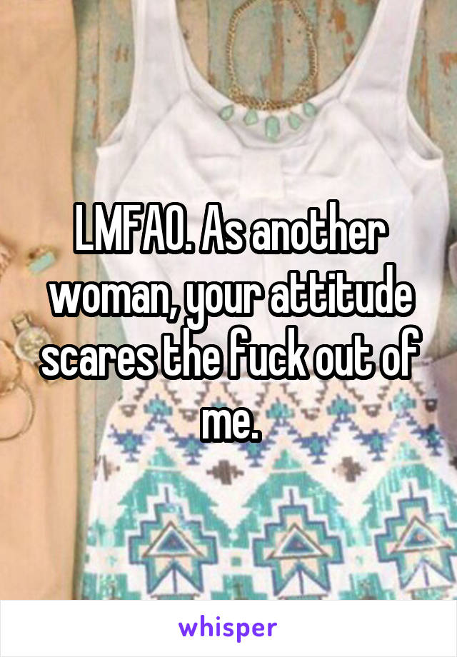 LMFAO. As another woman, your attitude scares the fuck out of me.