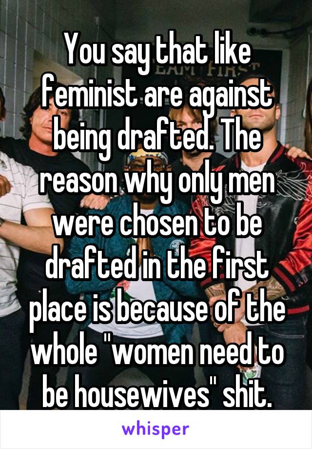 You say that like feminist are against being drafted. The reason why only men were chosen to be drafted in the first place is because of the whole "women need to be housewives" shit.