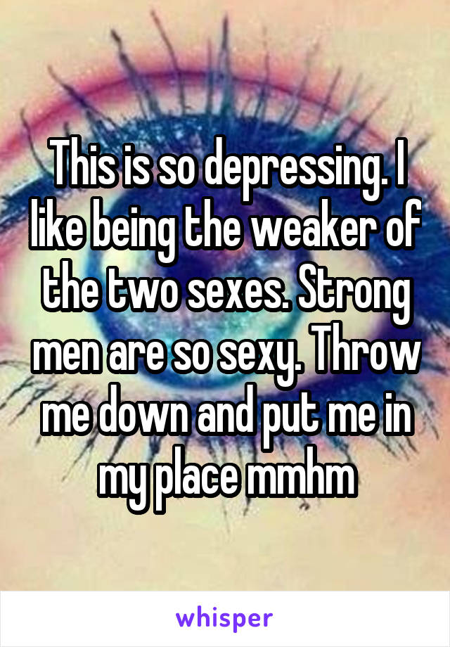 This is so depressing. I like being the weaker of the two sexes. Strong men are so sexy. Throw me down and put me in my place mmhm