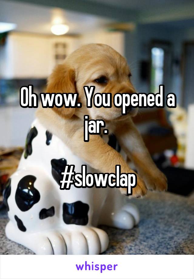 Oh wow. You opened a jar. 

#slowclap