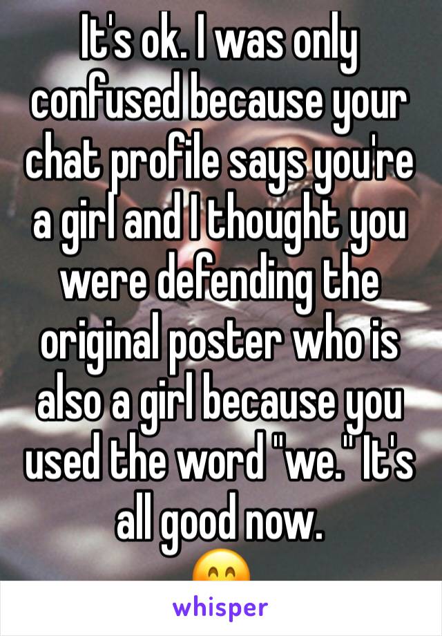 It's ok. I was only confused because your chat profile says you're a girl and I thought you were defending the original poster who is also a girl because you used the word "we." It's all good now.
😊