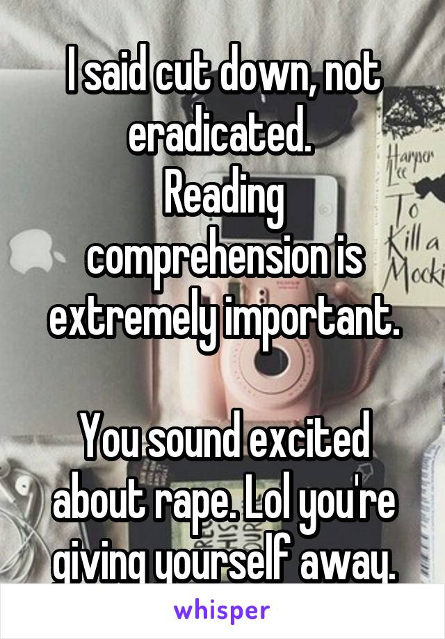 I said cut down, not eradicated. 
Reading comprehension is extremely important.

You sound excited about rape. Lol you're giving yourself away.