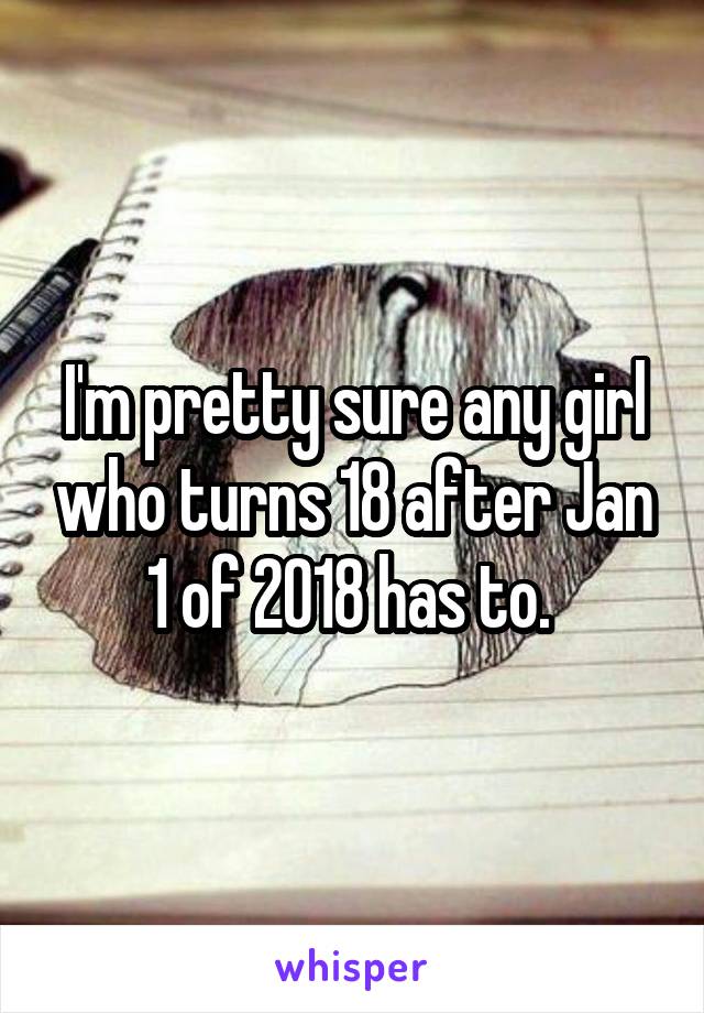 I'm pretty sure any girl who turns 18 after Jan 1 of 2018 has to. 