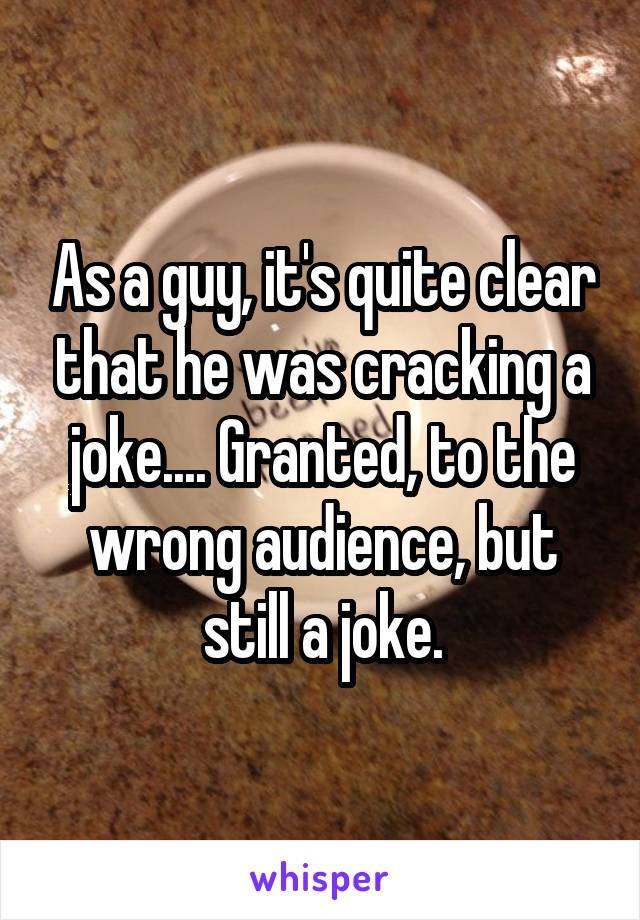 As a guy, it's quite clear that he was cracking a joke.... Granted, to the wrong audience, but still a joke.