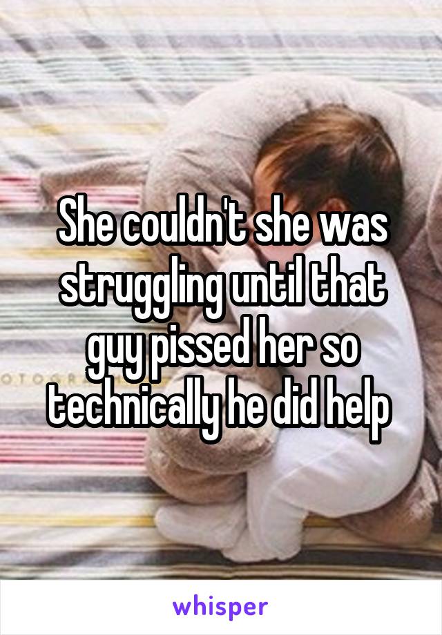 She couldn't she was struggling until that guy pissed her so technically he did help 