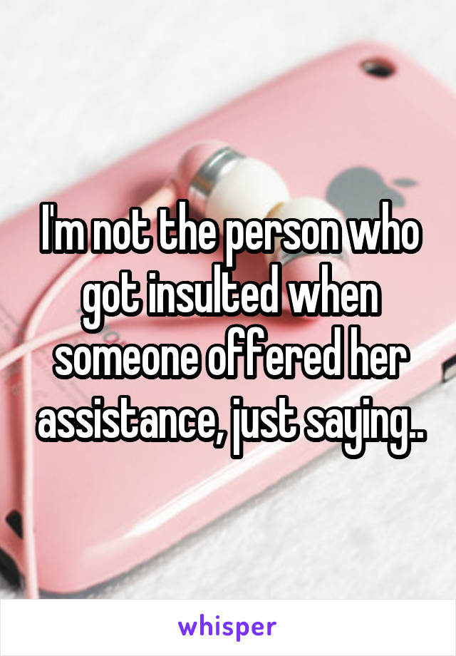 I'm not the person who got insulted when someone offered her assistance, just saying..