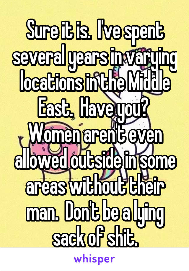 Sure it is.  I've spent several years in varying locations in the Middle East.  Have you?  Women aren't even allowed outside in some areas without their man.  Don't be a lying sack of shit.