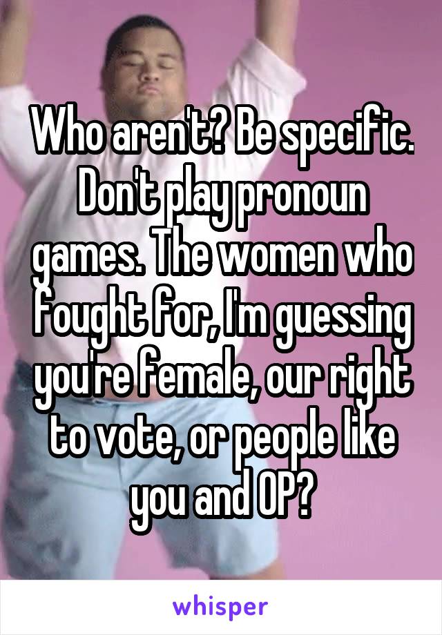 Who aren't? Be specific. Don't play pronoun games. The women who fought for, I'm guessing you're female, our right to vote, or people like you and OP?