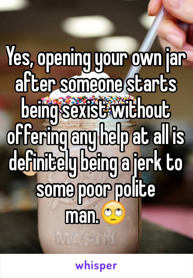 Yes, opening your own jar after someone starts being sexist without offering any help at all is definitely being a jerk to some poor polite man.🙄 