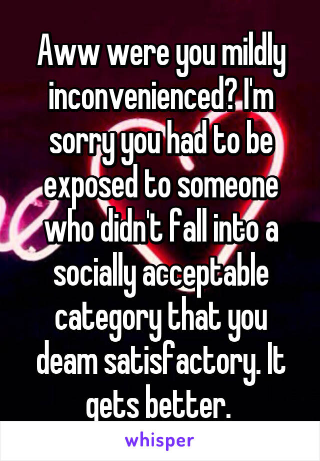 Aww were you mildly inconvenienced? I'm sorry you had to be exposed to someone who didn't fall into a socially acceptable category that you deam satisfactory. It gets better. 