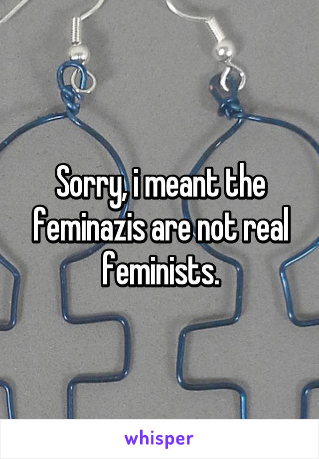 Sorry, i meant the feminazis are not real feminists.