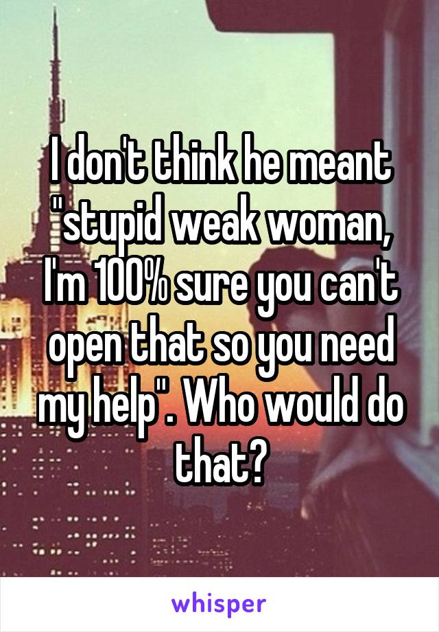 I don't think he meant "stupid weak woman, I'm 100% sure you can't open that so you need my help". Who would do that?