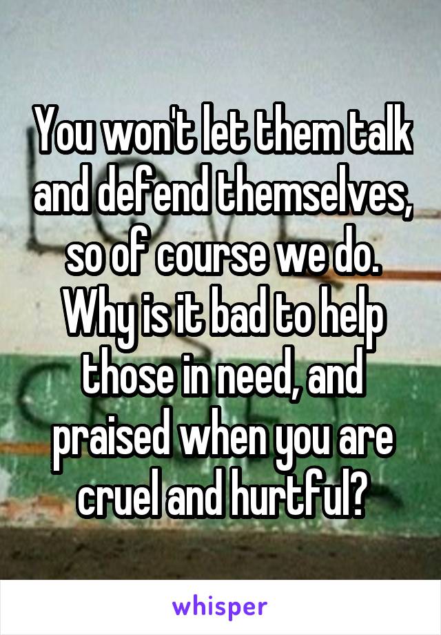 You won't let them talk and defend themselves, so of course we do. Why is it bad to help those in need, and praised when you are cruel and hurtful?