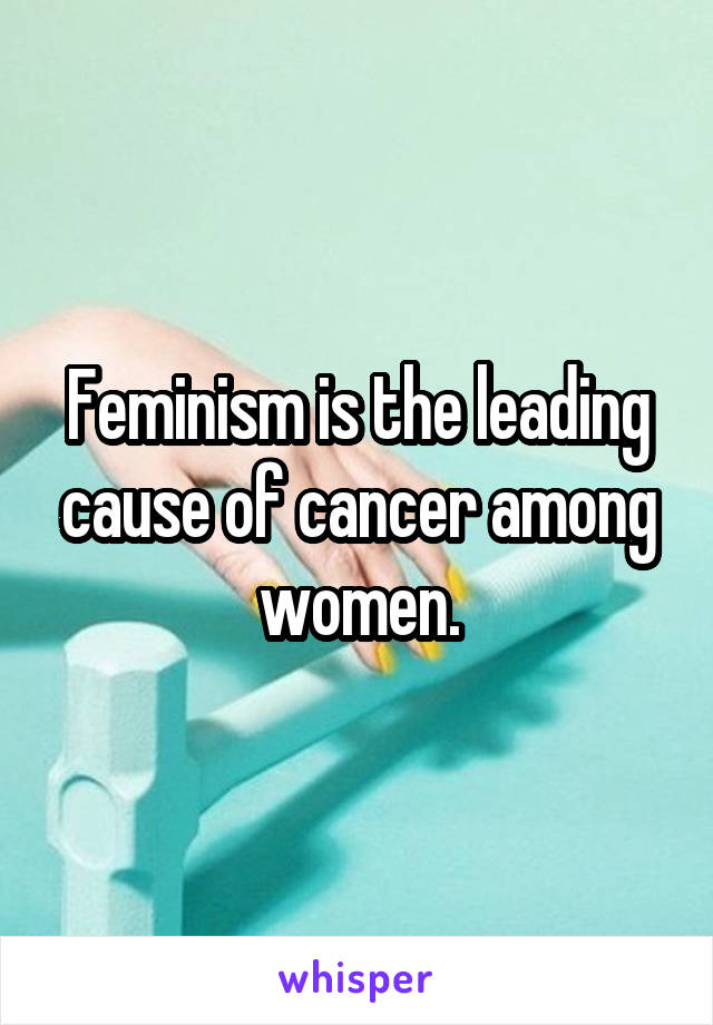 Feminism is the leading cause of cancer among women.