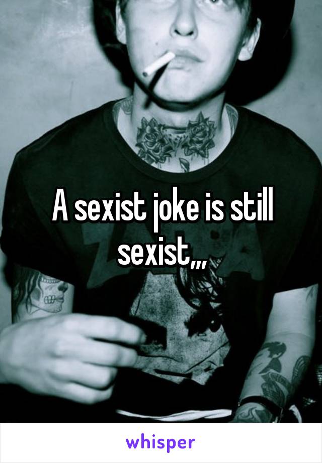 A sexist joke is still sexist,,,