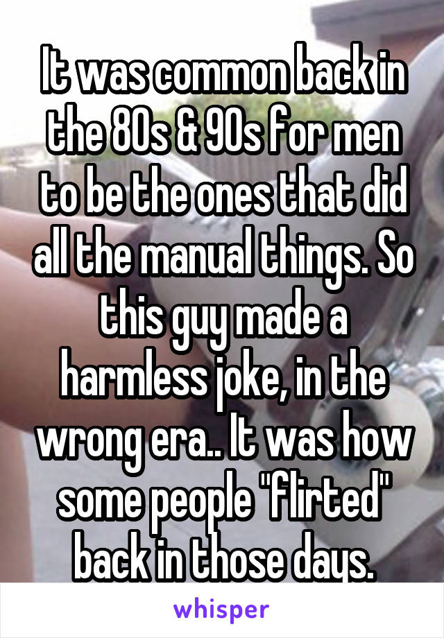 It was common back in the 80s & 90s for men to be the ones that did all the manual things. So this guy made a harmless joke, in the wrong era.. It was how some people "flirted" back in those days.