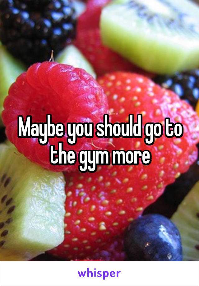 Maybe you should go to the gym more