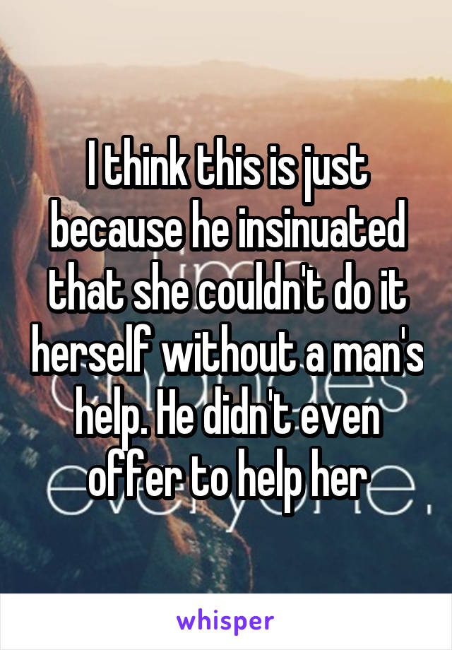 I think this is just because he insinuated that she couldn't do it herself without a man's help. He didn't even offer to help her