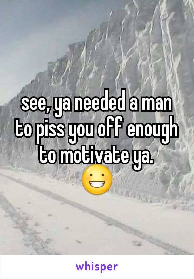 see, ya needed a man to piss you off enough to motivate ya.
😀