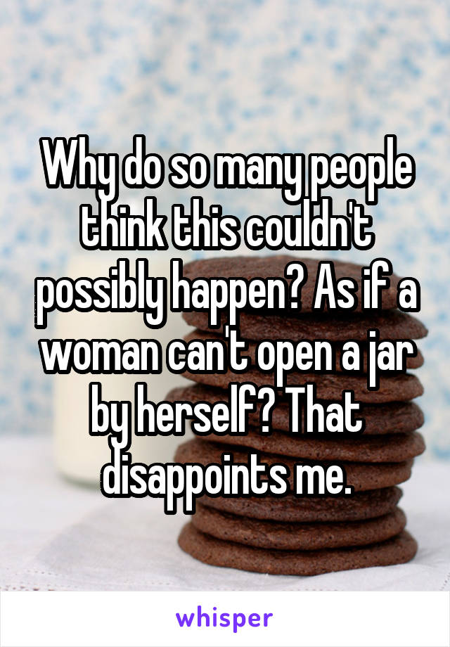 Why do so many people think this couldn't possibly happen? As if a woman can't open a jar by herself? That disappoints me.