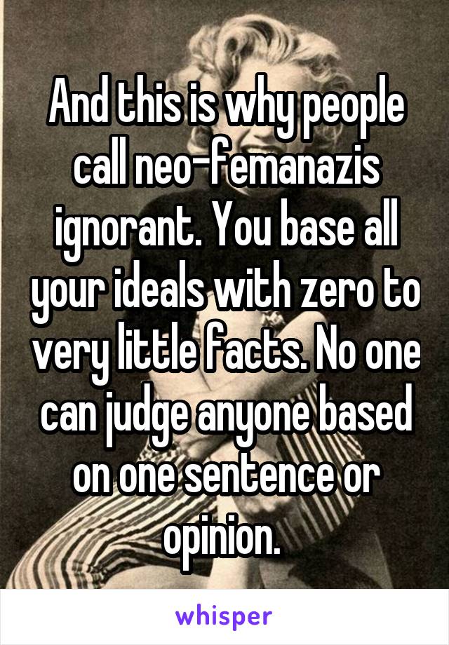 And this is why people call neo-femanazis ignorant. You base all your ideals with zero to very little facts. No one can judge anyone based on one sentence or opinion. 