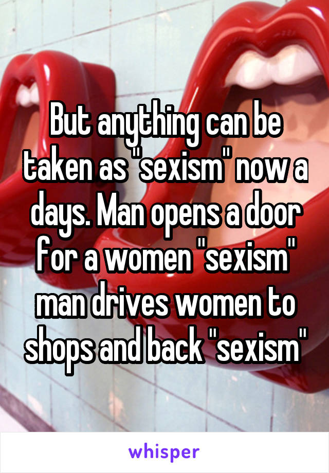 But anything can be taken as "sexism" now a days. Man opens a door for a women "sexism" man drives women to shops and back "sexism"