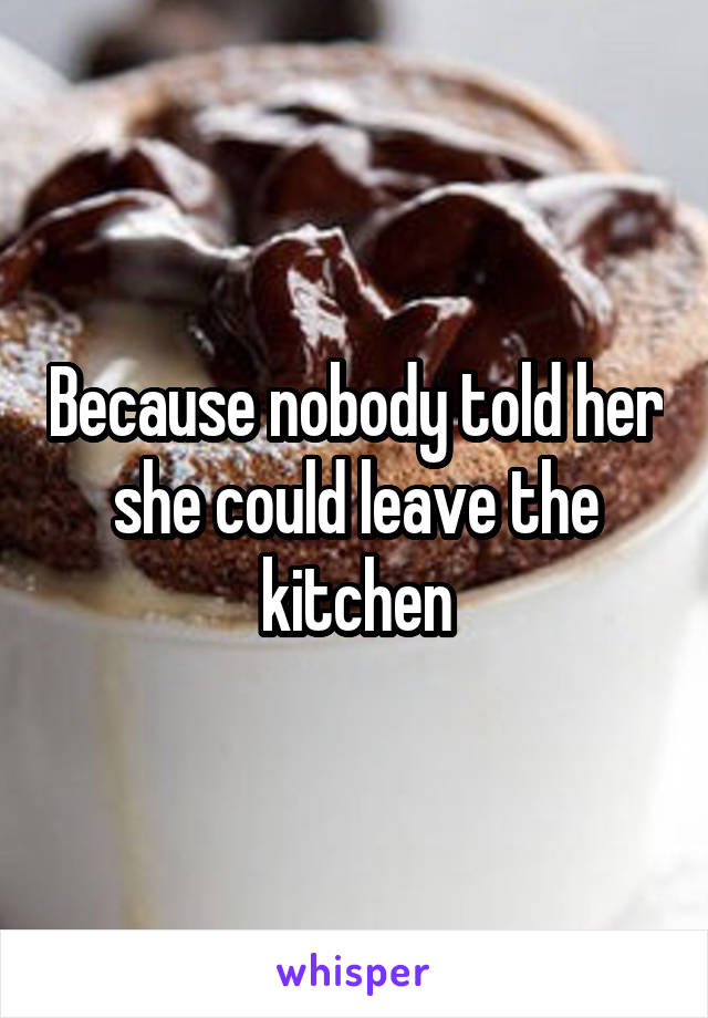 Because nobody told her she could leave the kitchen