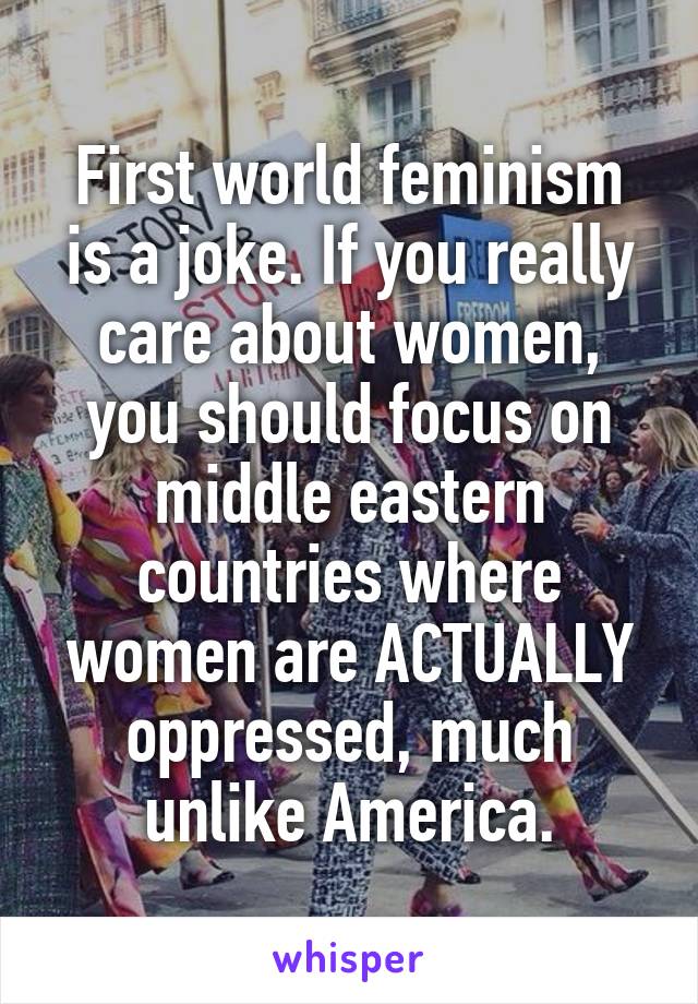 First world feminism is a joke. If you really care about women, you should focus on middle eastern countries where women are ACTUALLY oppressed, much unlike America.