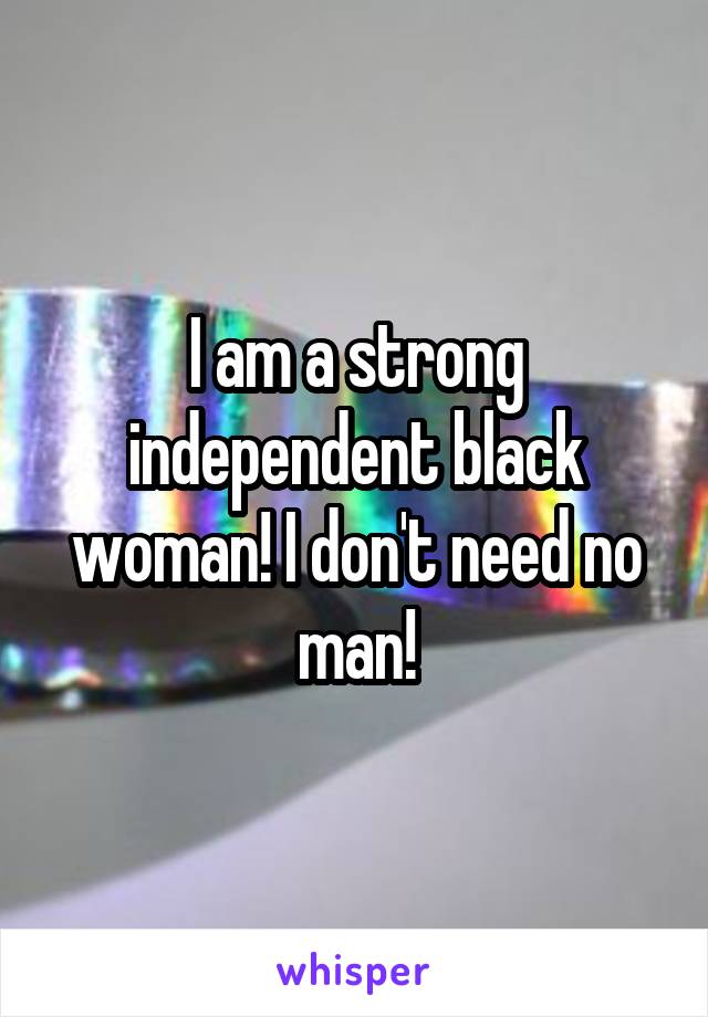 I am a strong independent black woman! I don't need no man!