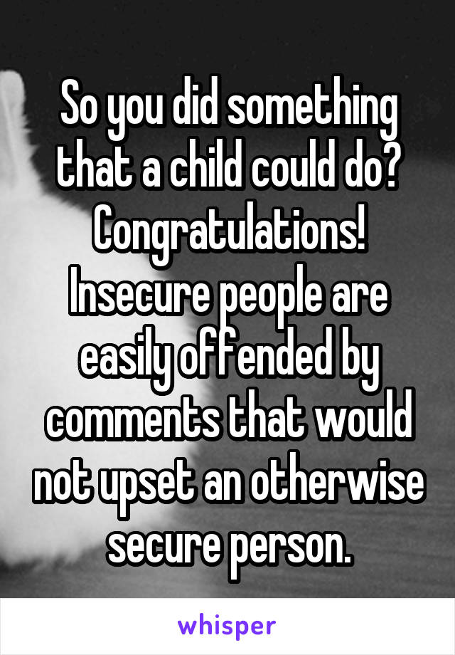 So you did something that a child could do? Congratulations! Insecure people are easily offended by comments that would not upset an otherwise secure person.