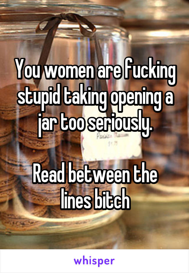 You women are fucking stupid taking opening a jar too seriously.

Read between the lines bitch