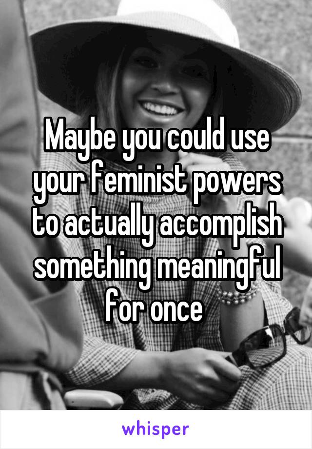 Maybe you could use your feminist powers to actually accomplish something meaningful for once 