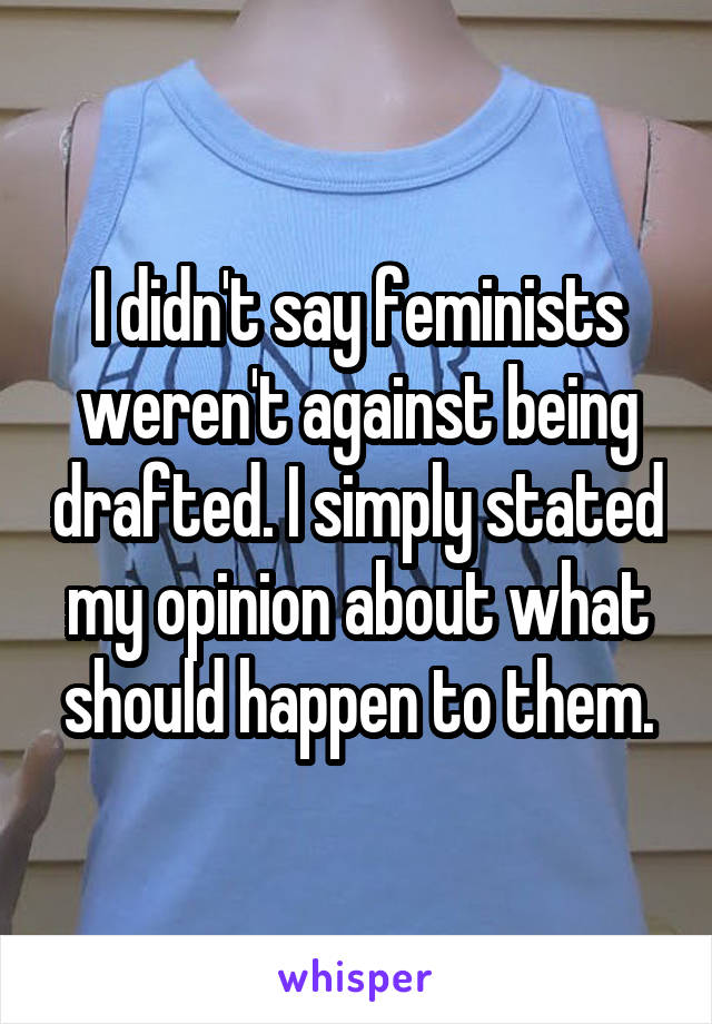 I didn't say feminists weren't against being drafted. I simply stated my opinion about what should happen to them.