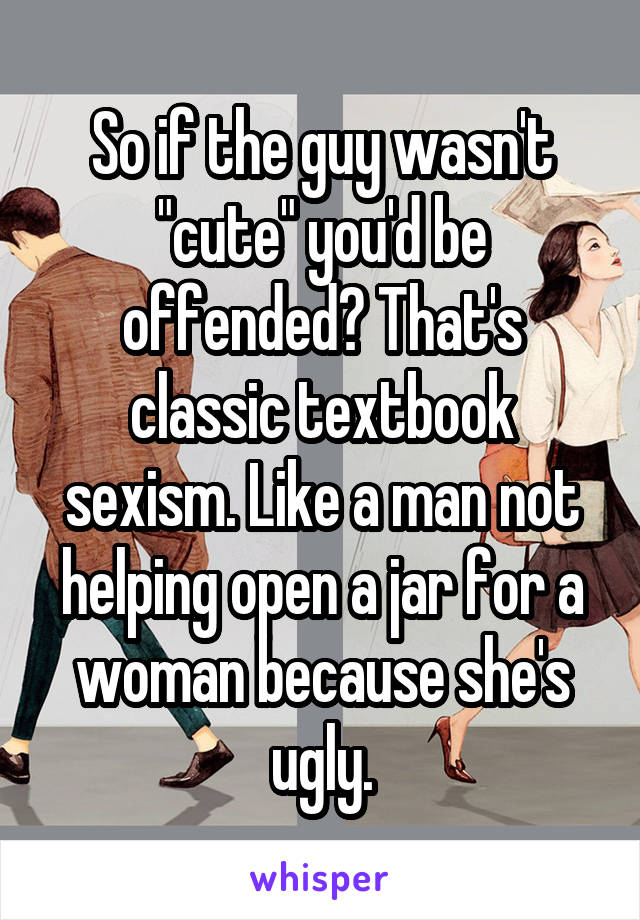 So if the guy wasn't "cute" you'd be offended? That's classic textbook sexism. Like a man not helping open a jar for a woman because she's ugly.