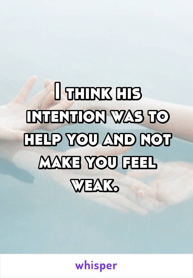 I think his intention was to help you and not make you feel weak. 