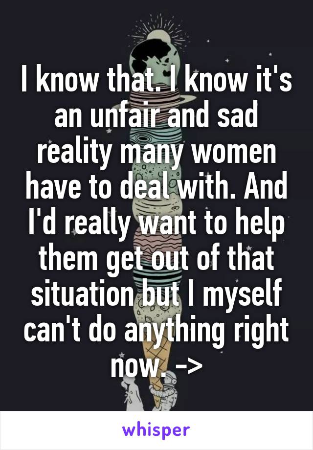 I know that. I know it's an unfair and sad reality many women have to deal with. And I'd really want to help them get out of that situation but I myself can't do anything right now. ->