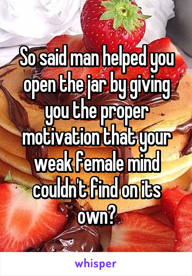 So said man helped you open the jar by giving you the proper motivation that your weak female mind couldn't find on its own?