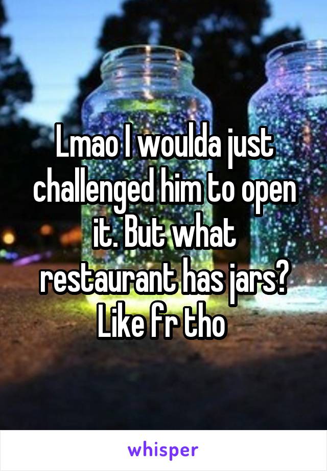 Lmao I woulda just challenged him to open it. But what restaurant has jars? Like fr tho 