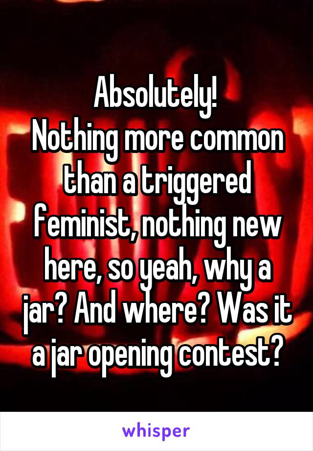 Absolutely! 
Nothing more common than a triggered feminist, nothing new here, so yeah, why a jar? And where? Was it a jar opening contest?