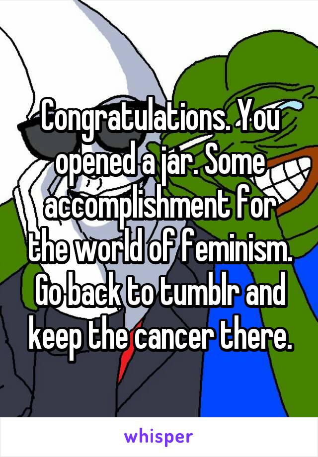 Congratulations. You opened a jar. Some accomplishment for the world of feminism. Go back to tumblr and keep the cancer there.