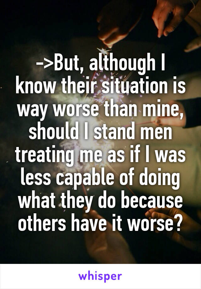 ->But, although I know their situation is way worse than mine, should I stand men treating me as if I was less capable of doing what they do because others have it worse?