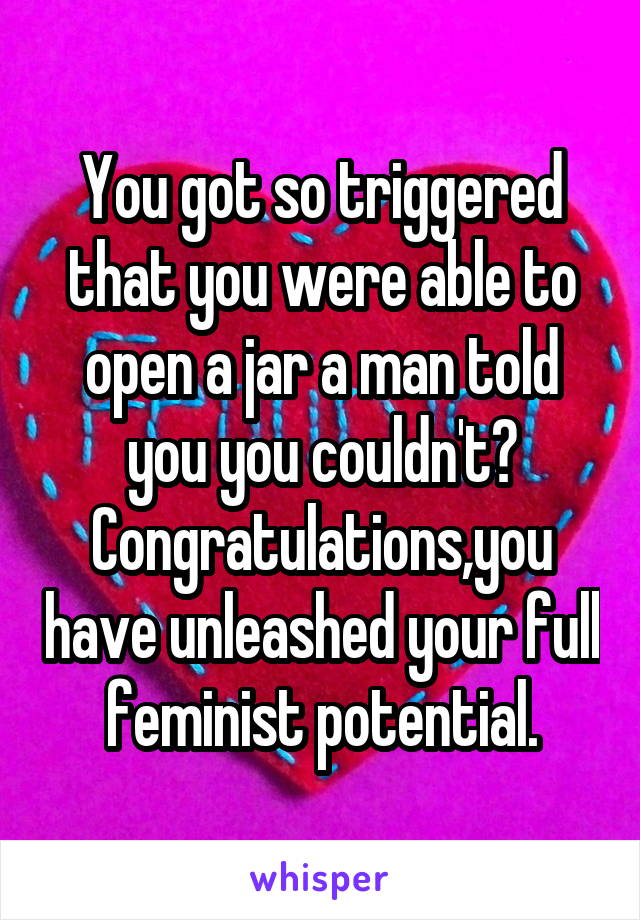 You got so triggered that you were able to open a jar a man told you you couldn't?
Congratulations,you have unleashed your full feminist potential.