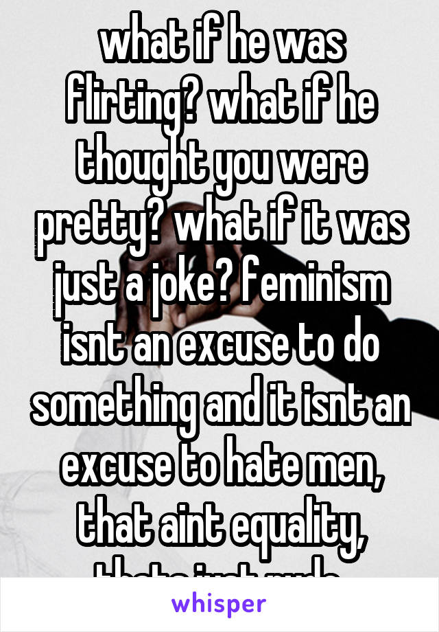 what if he was flirting? what if he thought you were pretty? what if it was just a joke? feminism isnt an excuse to do something and it isnt an excuse to hate men, that aint equality, thats just rude.