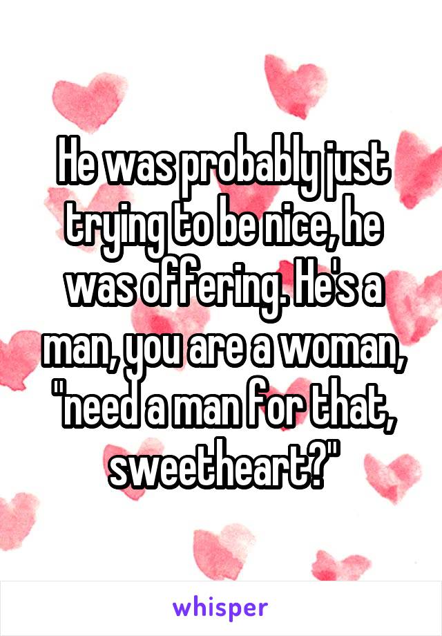 He was probably just trying to be nice, he was offering. He's a man, you are a woman, "need a man for that, sweetheart?"