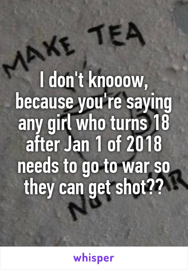 I don't knooow, because you're saying any girl who turns 18 after Jan 1 of 2018 needs to go to war so they can get shot??