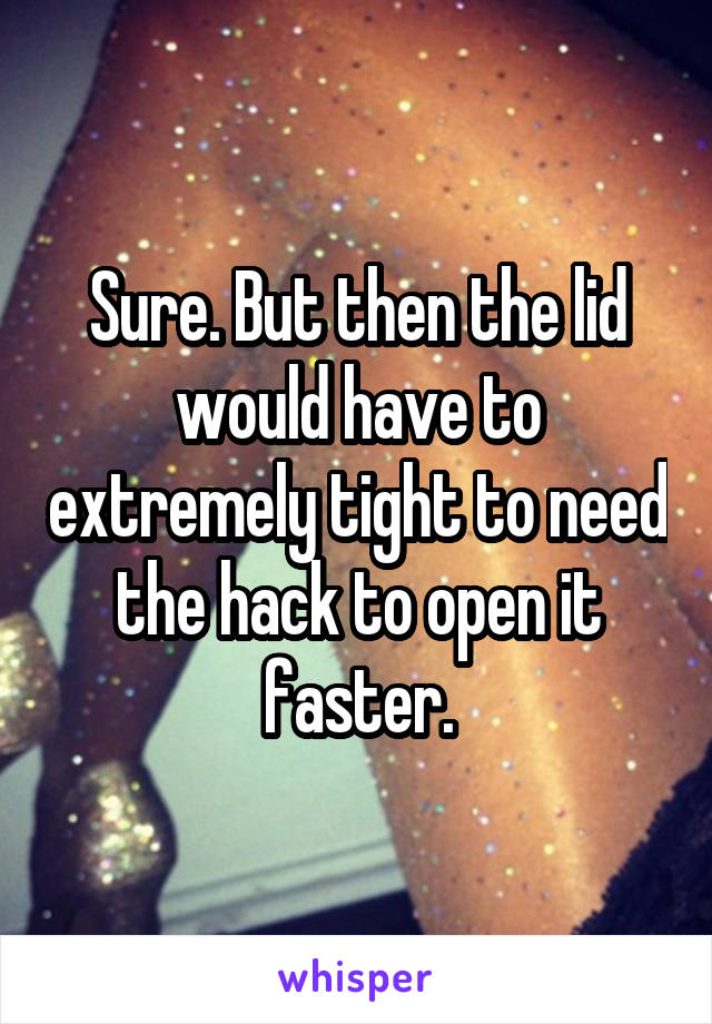 Sure. But then the lid would have to extremely tight to need the hack to open it faster.