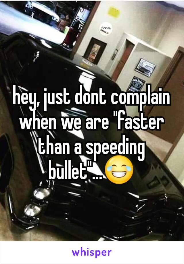 hey, just dont complain when we are "faster than a speeding bullet"...😂