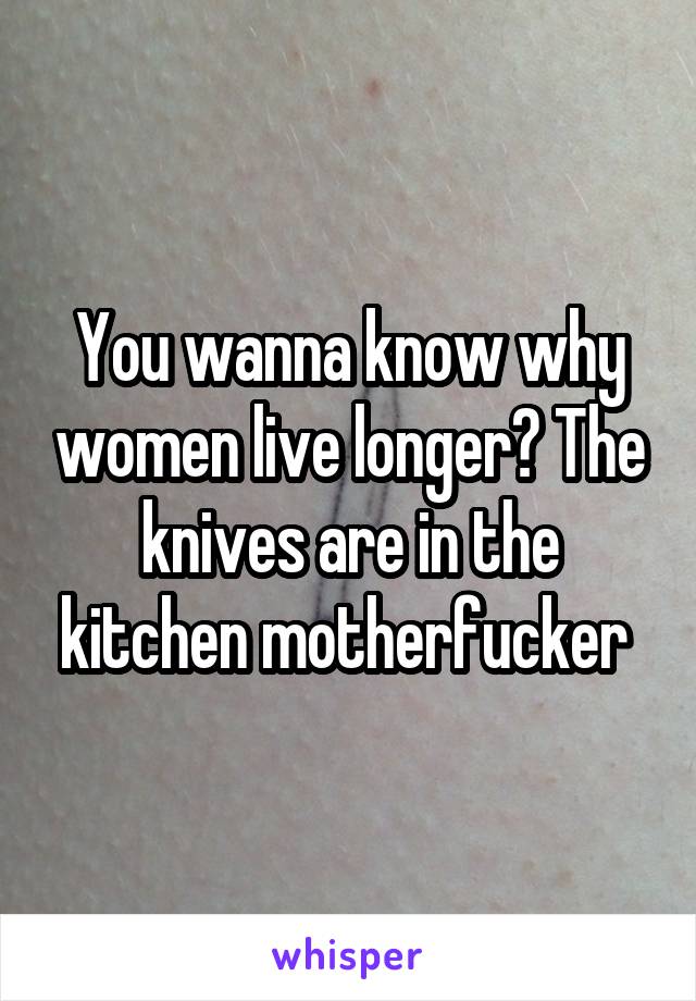 You wanna know why women live longer? The knives are in the kitchen motherfucker 