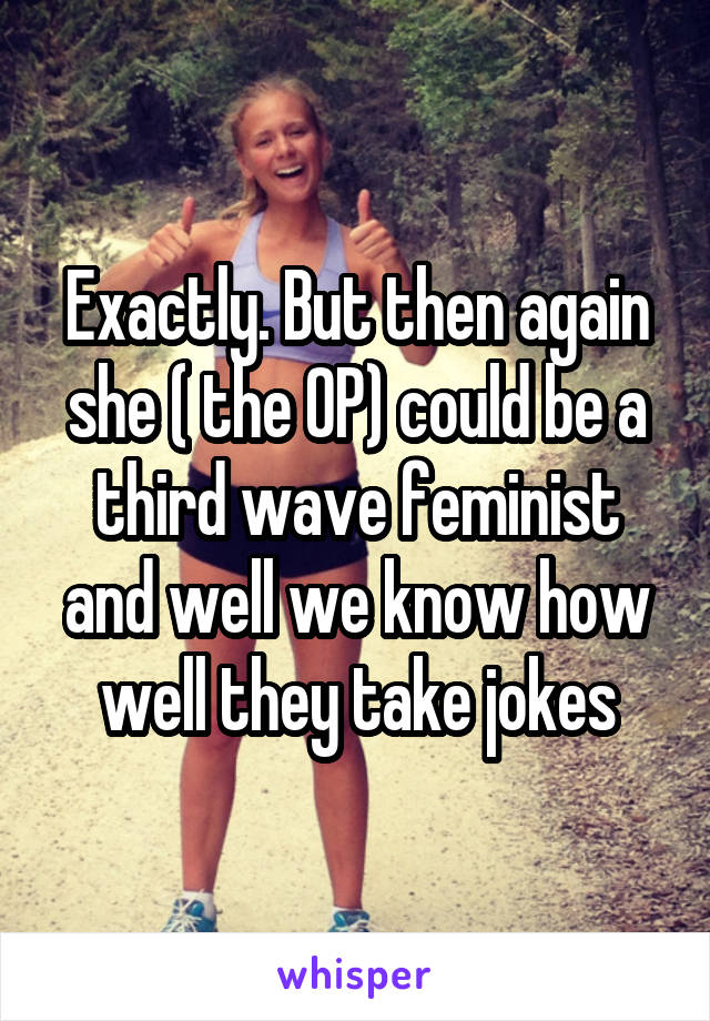 Exactly. But then again she ( the OP) could be a third wave feminist and well we know how well they take jokes